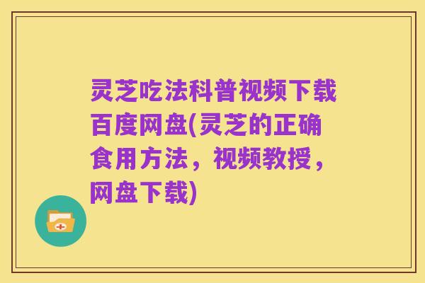 灵芝吃法科普视频下载百度网盘(灵芝的正确食用方法,视频教授,网盘下载)