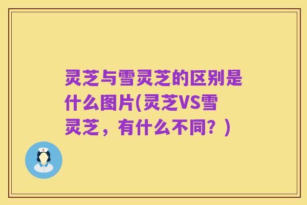 灵芝与雪灵芝的区别是什么图片(灵芝VS雪灵芝,有什么不同?)