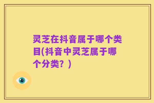 灵芝在抖音属于哪个类目(抖音中灵芝属于哪个分类?)