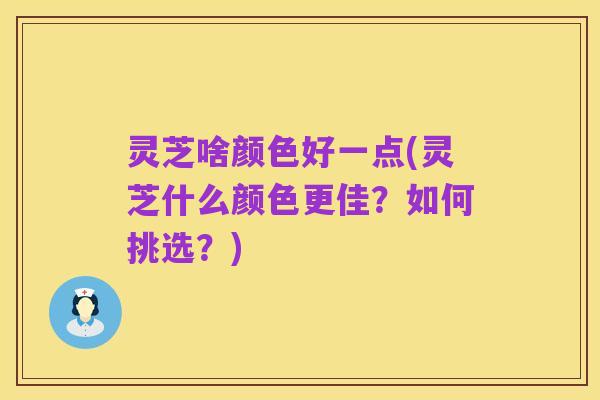 灵芝啥颜色好一点(灵芝什么颜色更佳?如何挑选?)