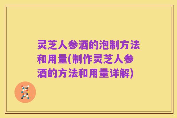 灵芝人参酒的泡制方法和用量(制作灵芝人参酒的方法和用量详解)