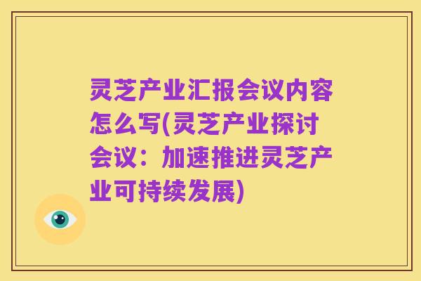灵芝产业汇报会议内容怎么写(灵芝产业探讨会议:加速推进灵芝产业可持续发展)