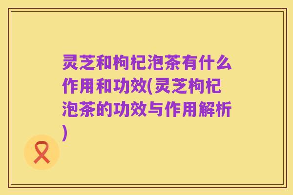 灵芝和枸杞泡茶有什么作用和功效(灵芝枸杞泡茶的功效与作用解析)