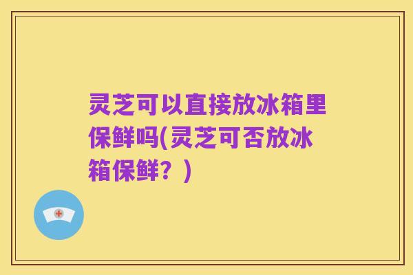 灵芝可以直接放冰箱里保鲜吗(灵芝可否放冰箱保鲜?)