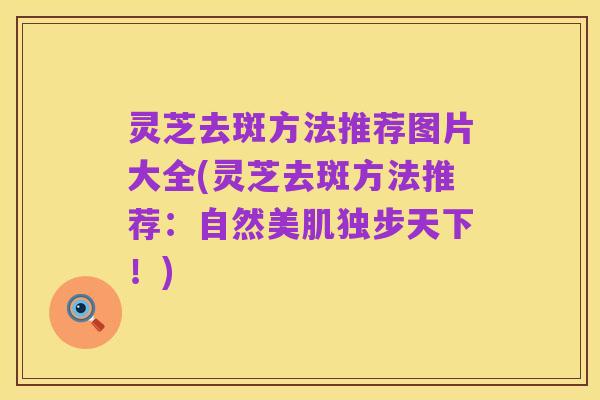 灵芝去斑方法推荐图片大全(灵芝去斑方法推荐:自然美肌独步天下!)