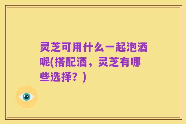 灵芝可用什么一起泡酒呢(搭配酒,灵芝有哪些选择?)