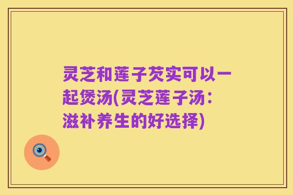灵芝和莲子芡实可以一起煲汤(灵芝莲子汤:滋补养生的好选择)