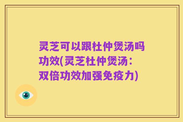 灵芝可以跟杜仲煲汤吗功效(灵芝杜仲煲汤:双倍功效加强免疫力)