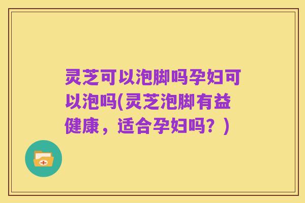 灵芝可以泡脚吗孕妇可以泡吗(灵芝泡脚有益健康,适合孕妇吗?)