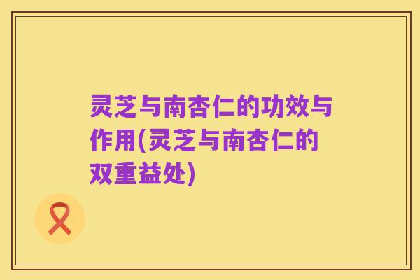灵芝与南杏仁的功效与作用(灵芝与南杏仁的双重益处)