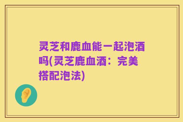 灵芝和鹿血能一起泡酒吗(灵芝鹿血酒:完美搭配泡法)