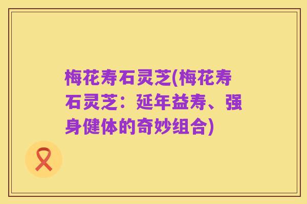 梅花寿石灵芝(梅花寿石灵芝:延年益寿、强身健体的奇妙组合)