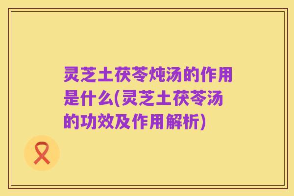 灵芝土茯苓炖汤的作用是什么(灵芝土茯苓汤的功效及作用解析)