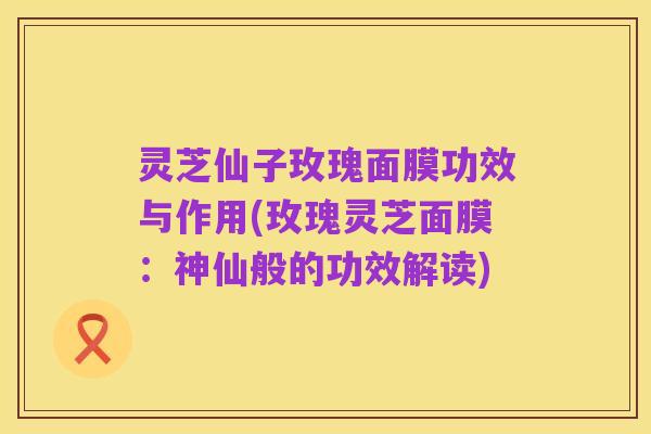 灵芝仙子玫瑰面膜功效与作用(玫瑰灵芝面膜:神仙般的功效解读)