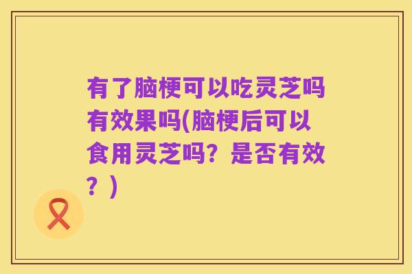 有了脑梗可以吃灵芝吗有效果吗(脑梗后可以食用灵芝吗?是否有效?)