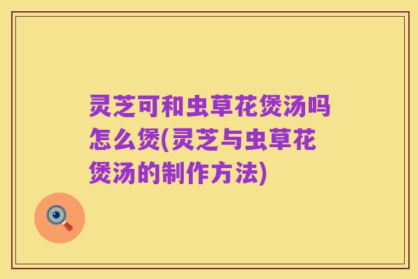 灵芝可和虫草花煲汤吗怎么煲(灵芝与虫草花煲汤的制作方法)