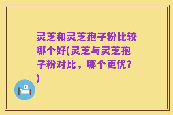 灵芝和灵芝孢子粉比较哪个好(灵芝与灵芝孢子粉对比，哪个更优？)