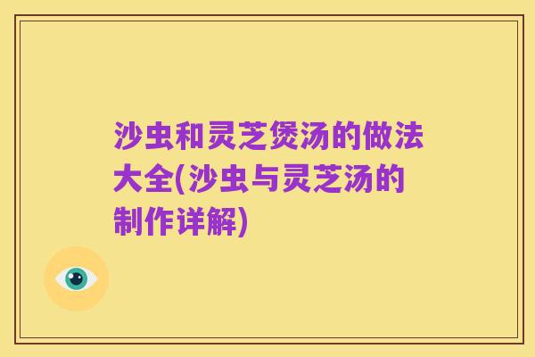 沙虫和灵芝煲汤的做法大全(沙虫与灵芝汤的制作详解)