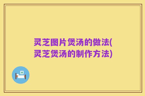 灵芝图片煲汤的做法(灵芝煲汤的制作方法)