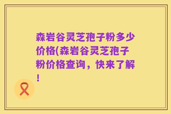 森岩谷灵芝孢子粉多少价格(森岩谷灵芝孢子粉价格查询,快来了解!