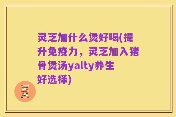 灵芝加什么煲好喝(提升免疫力,灵芝加入猪骨煲汤yalty养生好选择)