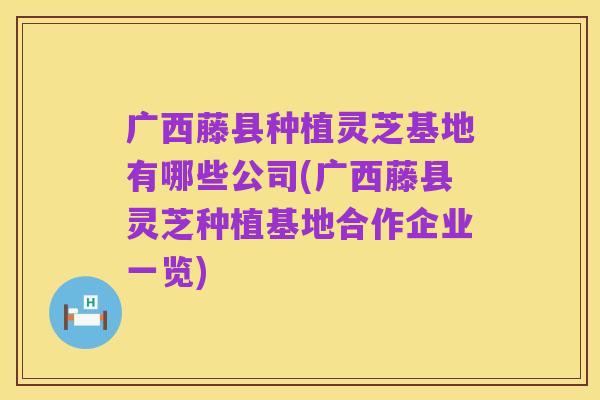 广西藤县种植灵芝基地有哪些公司(广西藤县灵芝种植基地合作企业一览)