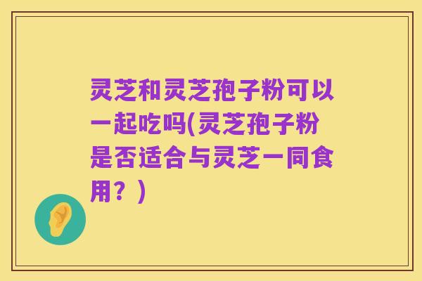 灵芝和灵芝孢子粉可以一起吃吗(灵芝孢子粉是否适合与灵芝一同食用?)