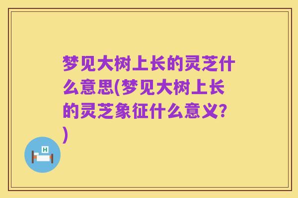 梦见大树上长的灵芝什么意思(梦见大树上长的灵芝象征什么意义?)