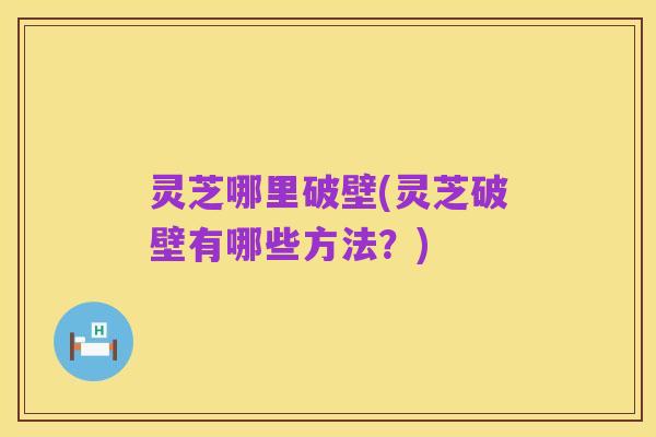 灵芝哪里破壁(灵芝破壁有哪些方法？)