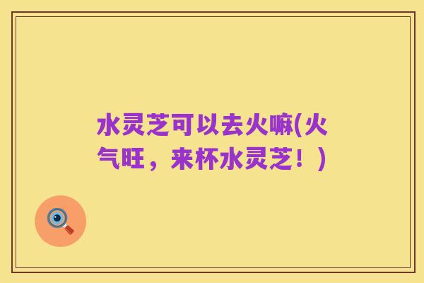 水灵芝可以去火嘛(火气旺，来杯水灵芝！)