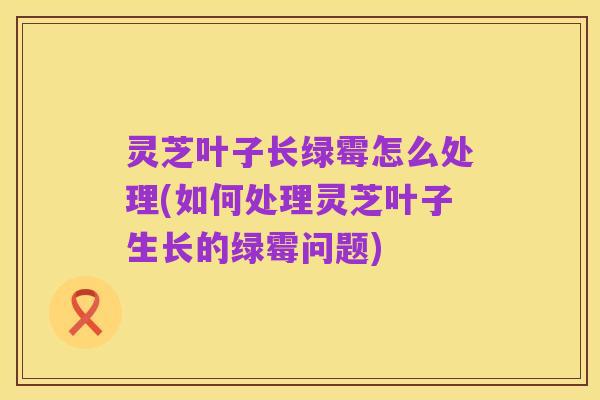 灵芝叶子长绿霉怎么处理(如何处理灵芝叶子生长的绿霉问题)