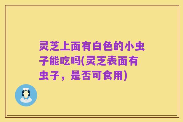 灵芝上面有白色的小虫子能吃吗(灵芝表面有虫子，是否可食用)