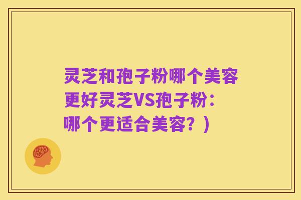 灵芝和孢子粉哪个美容更好灵芝VS孢子粉:哪个更适合美容?)