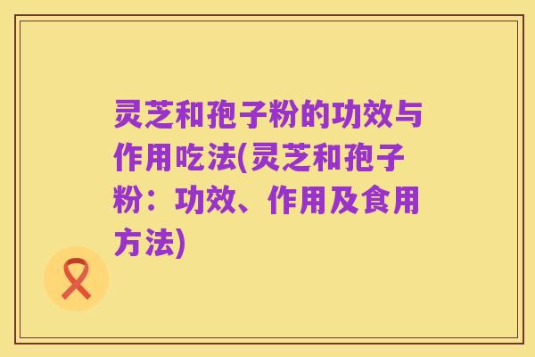 灵芝和孢子粉的功效与作用吃法(灵芝和孢子粉：功效、作用及食用方法)