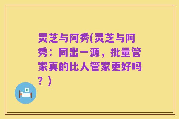 灵芝与阿秀(灵芝与阿秀：同出一源，批量管家真的比人管家更好吗？)