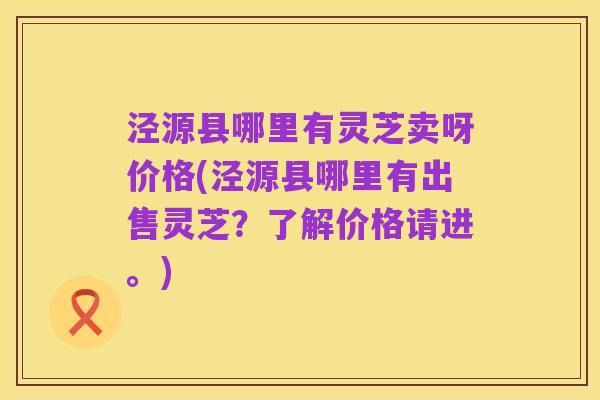 泾源县哪里有灵芝卖呀价格(泾源县哪里有出售灵芝？了解价格请进。)