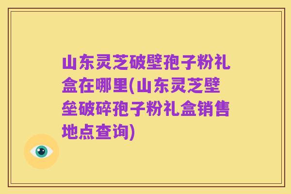 山东灵芝破壁孢子粉礼盒在哪里(山东灵芝壁垒破碎孢子粉礼盒销售地点查询)