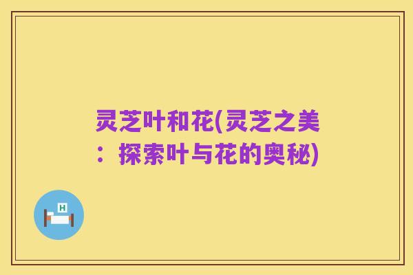 灵芝叶和花(灵芝之美：探索叶与花的奥秘)