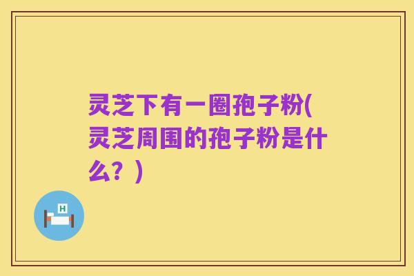 灵芝下有一圈孢子粉(灵芝周围的孢子粉是什么?)
