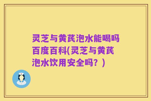 灵芝与黄芪泡水能喝吗百度百科(灵芝与黄芪泡水饮用安全吗?)