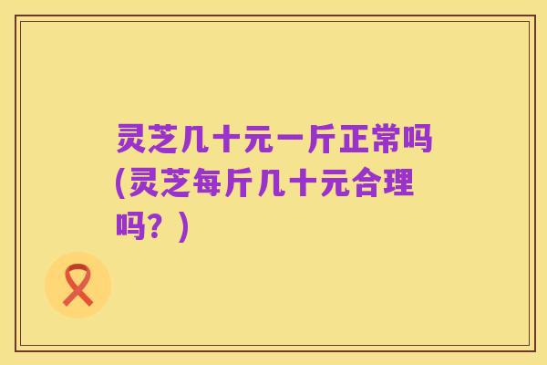 灵芝几十元一斤正常吗(灵芝每斤几十元合理吗？)