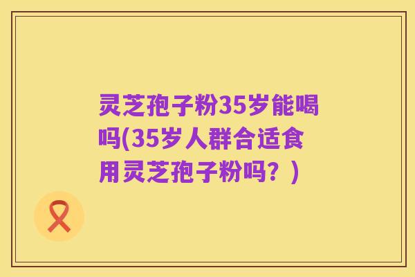 灵芝孢子粉35岁能喝吗(35岁人群合适食用灵芝孢子粉吗?)