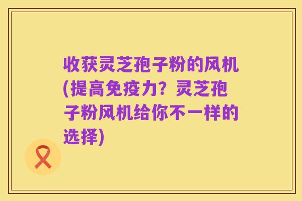 收获灵芝孢子粉的风机(提高免疫力?灵芝孢子粉风机给你不一样的选择)