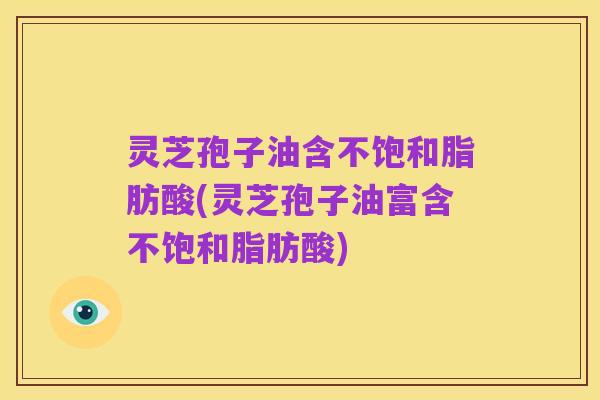 灵芝孢子油含不饱和脂肪酸(灵芝孢子油富含不饱和脂肪酸)