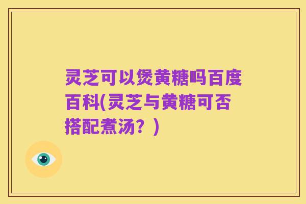 灵芝可以煲黄糖吗百度百科(灵芝与黄糖可否搭配煮汤?)
