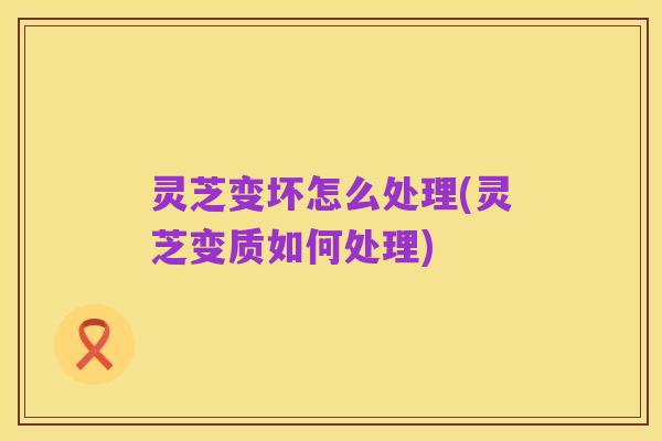 灵芝变坏怎么处理(灵芝变质如何处理)