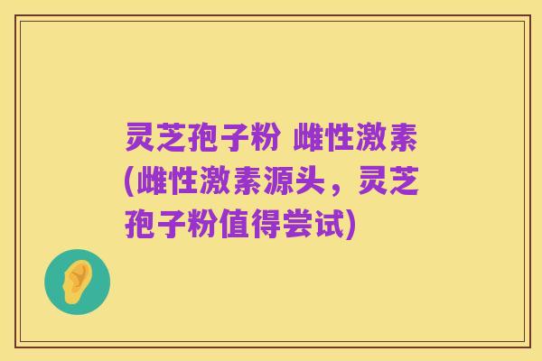灵芝孢子粉 雌性激素(雌性激素源头,灵芝孢子粉值得尝试)