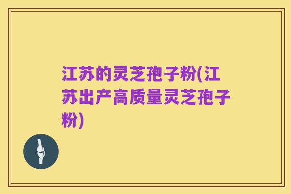 江苏的灵芝孢子粉(江苏出产高质量灵芝孢子粉)
