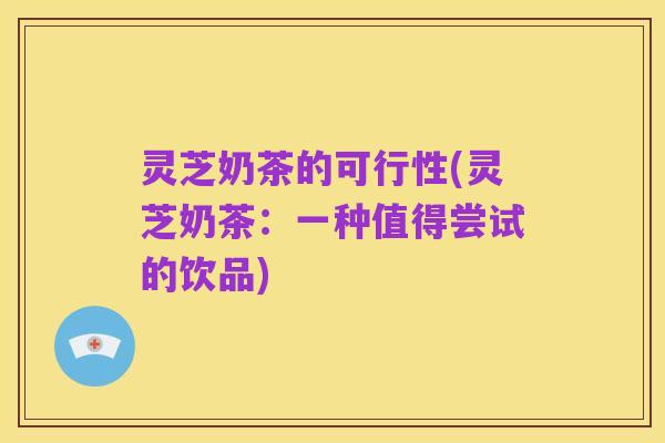 灵芝奶茶的可行性(灵芝奶茶：一种值得尝试的饮品)