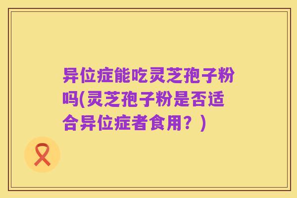 异位症能吃灵芝孢子粉吗(灵芝孢子粉是否适合异位症者食用?)